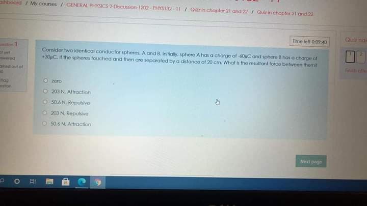 hboard / My courses / GENERAL PHYSICS 2-DscUssion-1202-PHYS132-11 / Quir in chapter 21 and 22 / Qur in chapter 21 and 22
Quie na
time lett 0:0940
Consider two identical conductor spheres, A and B. Initialy, sphere A has a charge of 60uC and sphere 8 has a charge ot
+30C. It the spheres touched and then are separated by a distance of 20 cm. What is the resultant force between them?
Firath ale
tad out of
O zero
lon
O 203 N. Aftraction
O 50.6 N. Repulsive
O 203 N. Repulsive
O 50.6 N. Attraction
Next page
II
