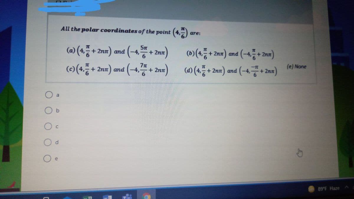 All the polar coordinates of the point (4, )
are:
(o) (4품+ 2nm) and (-4 + 2m)
+ 2n
6.
()(4.+ 2nn) and
)
(e) None
(a) (4,등 +2nm) and (-4공+2m)
+ 2n
6.
O a
e
89 F Haze
