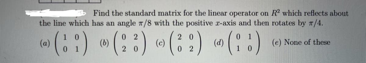 Find the standard matrix for the linear operator on R2 which reflects about
the line which has an angle 7/8 with the positive x-axis and then rotates by π/4.
(e) None of these
0 2
2
(a)
(1) (3) (3) (!)
(b)
(c)
(d)
0
02