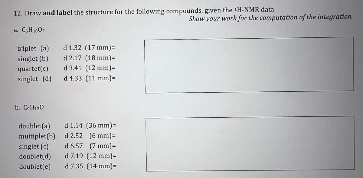 12. Draw and label the structure for the following compounds, given the 1H-NMR data.
a. C5H1002
Show your work for the computation of the integration.
triplet (a)
d 1.32 (17 mm)=
singlet (b)
d 2.17 (18 mm)=
quartet(c)
d 3.41 (12 mm)=
singlet (d)
d 4.33 (11 mm)=
b. C9H12O
doublet(a)
d 1.14 (36 mm)=
multiplet(b)
d 2.52 (6 mm)=
singlet (c)
d 6.57 (7 mm)=
doublet(d)
d 7.19 (12 mm)=
doublet(e)
d 7.35 (14 mm)=