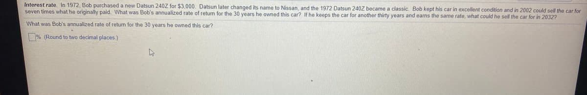 Interest rate. In 1972, Bob purchased a new Datsun 240Z for $3,000. Datsun later changed its name to Nissan, and the 1972 Datsun 240Z became a classic. Bob kept his car in excellent condition and in 2002 could sell the car for
seven times what he originally paid. What was Bob's annualized rate of return for the 30 years he owned this car? If he keeps the car for another thirty years and earns the same rate, what could he sell the car for in 2032?
What was Bob's annualized rate of return for the 30 years he owned this car?
% (Round to two decimal places.)