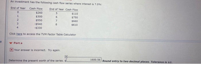 An investment has the following cash flow series where interest is 7.0%:
End of Year
Cash Flow
End of Year Cash Flow
$260
$110
1
$300
6.
$750
$550
$660
-$540
$610
4
-$330
Click here to access the TVM Factor Table Calculator
Part a
Your answer is incorrect. Try again.
Determine the present worth of the series. $ .
1600.56
Round entry to two decimal places. Tolerance is 1.
www........ed
