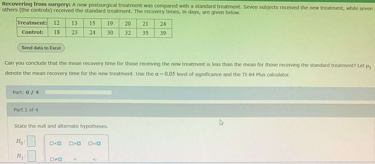 ### Recovering from Surgery: Comparing New and Standard Treatments

#### Study Overview:
A new postsurgical treatment was compared with a standard treatment. Seven subjects received the new treatment, while seven others (the controls) received the standard treatment. 

The recovery times, in days, for each group are presented below.

#### Recovery Times in Days:
**Treatment Group:**
- 12, 13, 15, 19, 20, 21, 24

**Control Group:**
- 18, 23, 24, 30, 32, 35, 39

#### Data Transfer Option:
- [Button labeled "Send data to Excel"]

#### Hypothesis Testing:
**Objective:**
Can you conclude that the mean recovery time for those receiving the new treatment is less than the mean for those receiving the standard treatment? 

Let \(\mu_1\) denote the mean recovery time for the new treatment.

Use the \(\alpha = 0.05\) level of significance and the TI-84 Plus calculator.

---

### Part 1 of 4:
**State the null and alternate hypotheses:**

- **Null Hypothesis (\(H_0\)):**
  - \(\mu_1 \geq \mu_2\)
  
- **Alternative Hypothesis (\(H_1\)):**
  - \(\mu_1 < \mu_2\)

### Graphs and Diagrams:
This section does not contain any graphs or diagrams. 

---

### Instructions for Students:

1. **Understand the Hypotheses:**
   - The null hypothesis (\(H_0\)) states there is no decrease in the mean recovery time for the new treatment compared to the standard treatment.
   - The alternative hypothesis (\(H_1\)) posits that the mean recovery time is indeed less for the new treatment.

2. **Use Statistical Tools:**
   - To test these hypotheses, you would typically calculate the sample means and variances of the two groups and perform a t-test for the difference in means.
   - Make sure to use the given level of significance (\(\alpha = 0.05\)) in your calculations to determine if the results are statistically significant.

3. **Interpreting Results:**
   - If you reject the null hypothesis, it would suggest that the new treatment reduces recovery time compared to the standard treatment.
   - If you fail to reject the null hypothesis,