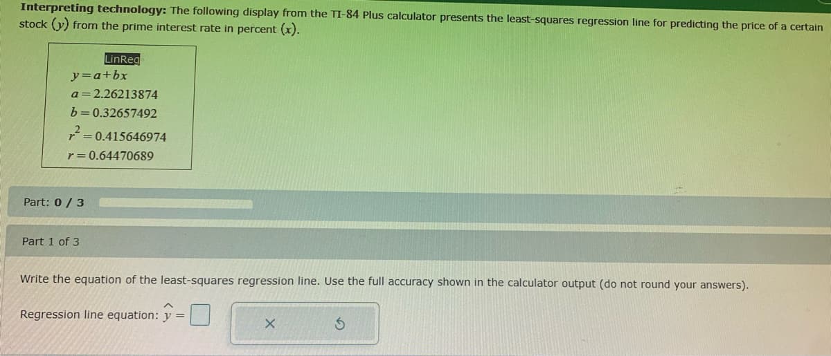 Interpreting technology: The following display from the TI-84 Plus calculator presents the least-squares regression line for predicting the price of a certain
stock (y) from the prime interest rate in percent (x).
LinReg
y=a+bx
a=2.26213874
b=0.32657492
r = 0.64470689
Part: 0/3
Part 1 of 3
Write the equation of the least-squares regression line. Use the full accuracy shown in the calculator output (do not round your answers).
Regression line equation: y =
X
S
= 0.415646974