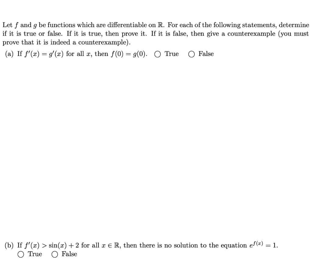 Let f and g be functions which are differentiable on R. For each of the following statements, determine
if it is true or false. If it is true, then prove it. If it is false, then give a counterexample (you must
prove that it is indeed a counterexample).
(a) If f'(x) = g'(x) for all x, then f(0) = g(0).
True
False
(b) If f'(x) > sin(x) + 2 for all x € R, then there is no solution to the equation ef(x)
= 1.
True
False