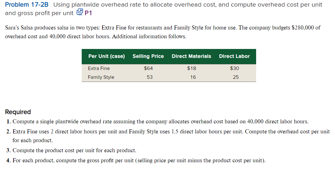 Problem 17-2B Using plantwide overhead rate to allocate overhead cost, and compute overhead cost per unit
and gross profit per unit P1
Sara's Salsa produces salsa in two types: Extra Fine for restaurants and Family Style for home use. The company budgets $280,000 of
overhead cost and 40,000 direct labor hours. Additional information follows.
Per Unit (case) Selling Price
Extra Fine
Family Style
$64
53
Direct Materials
$18
16
Direct Labor
$30
25
Required
1. Compute a single plantwide overhead rate assuming the company allocates overhead cost based on 40,000 direct labor hours.
2. Extra Fine uses 2 direct labor hours per unit and Family Style uses 1.5 direct labor hours per unit. Compute the overhead cost per unit
for each product.
3. Compute the product cost per unit for each product.
4. For each product, compute the gross profit per unit (selling price per unit minus the product cost per unit).