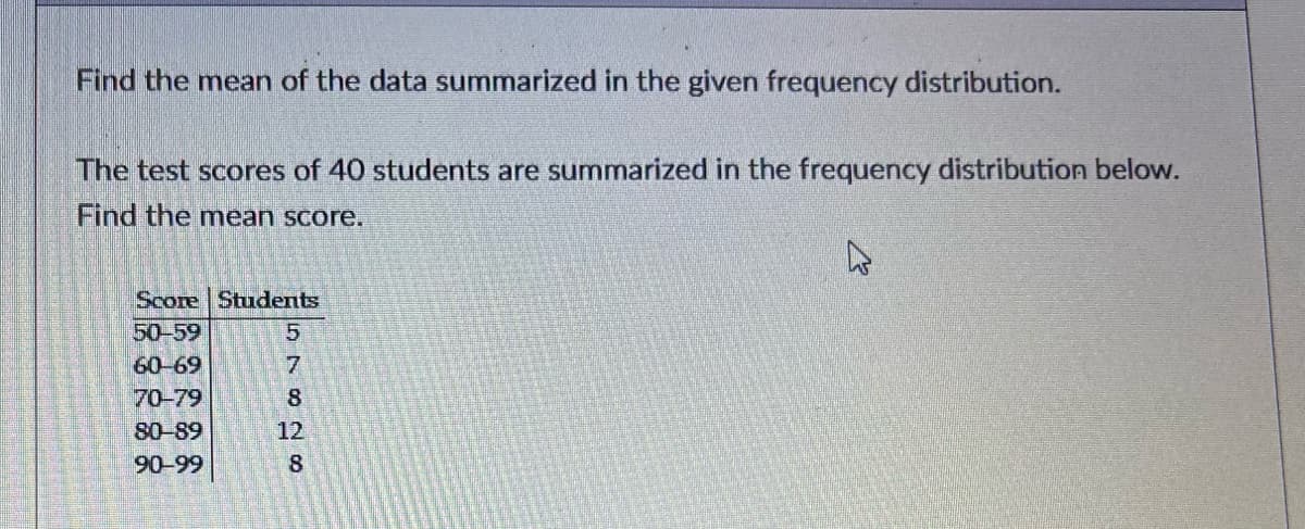 To find the mean of the data summarized in the given frequency distribution, follow the steps below. The test scores of 40 students are summarized in the frequency distribution table as follows:

| Score | Students |
|-------|----------|
| 50-59 | 5        |
| 60-69 | 7        |
| 70-79 | 8        |
| 80-89 | 12       |
| 90-99 | 8        |

1. **Find the midpoint of each score range**:
   - Midpoint of 50-59 is (50+59)/2 = 54.5
   - Midpoint of 60-69 is (60+69)/2 = 64.5
   - Midpoint of 70-79 is (70+79)/2 = 74.5
   - Midpoint of 80-89 is (80+89)/2 = 84.5
   - Midpoint of 90-99 is (90+99)/2 = 94.5

2. **Calculate the weighted sum of the midpoints**:
   - (54.5 * 5) + (64.5 * 7) + (74.5 * 8) + (84.5 * 12) + (94.5 * 8)
   - = 272.5 + 451.5 + 596 + 1014 + 756
   - = 3090

3. **Find the total number of students**:
   - 5 + 7 + 8 + 12 + 8 = 40

4. **Calculate the mean score**:
   - Mean = (Weighted Sum) / (Total Number of Students)
   - Mean = 3090 / 40 = 77.25

Thus, the mean score of the test scores is 77.25.