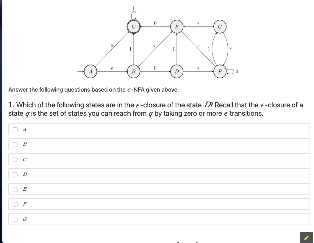 C
E
0.
1
В
D
Answer the following questions based on the e-NFA given above.
1. Which of the following states are in the -closure of the state D? Recall that the e-closure of a
state q is the set of states you can reach from g by taking zero or more e transitions.
A
B
E
F
G
