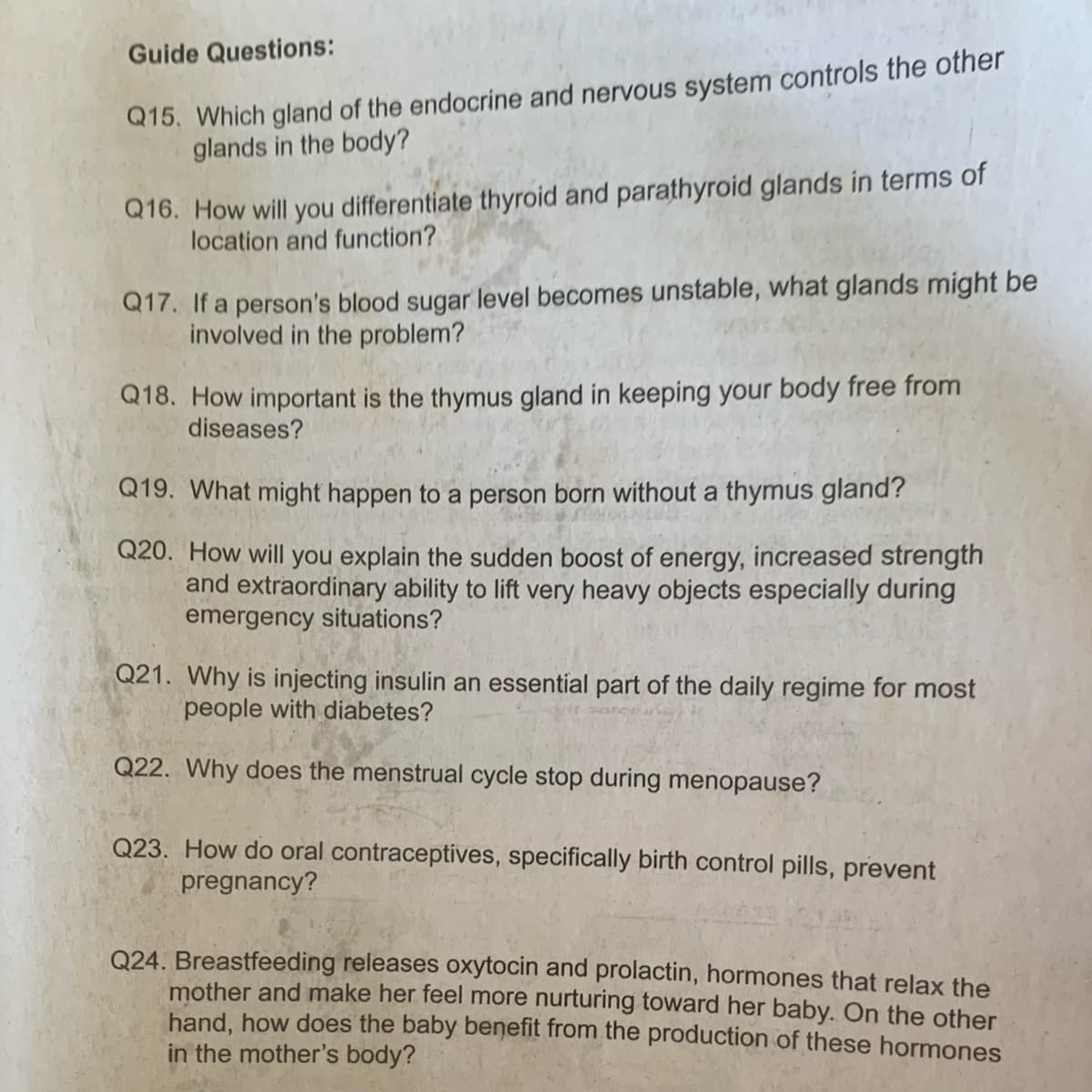 Guide Questions:
Q15. Which gland of the endocrine and nervous system controls the other
glands in the body?
Q16. How will you differentiate thyroid and parathyroid glands in terms of
location and function?
Q17. If a person's blood sugar level becomes unstable, what glands might be
involved in the problem?
Q18. How important is the thymus gland in keeping your body free from
diseases?
Q19. What might happen to a person born without a thymus gland?
Q20. How will you explain the sudden boost of energy, increased strength
and extraordinary ability to lift very heavy objects especially during
emergency situations?
Q21. Why is injecting insulin an essential part of the daily regime for most
people with diabetes?
Q22. Why does the menstrual cycle stop during menopause?
Q23. How do oral contraceptives, specifically birth control pills, prevent
pregnancy?
Q24. Breastfeeding releases oxytocin and prolactin, hormones that relax the
mother and make her feel more nurturing toward her baby. On the other
hand, how does the baby benefit from the production of these hormones
in the mother's body?