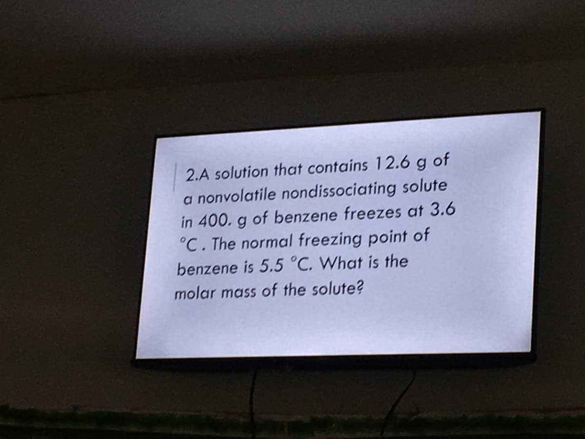 2.A solution that contains 12.6 g of
a nonvolatile nondissociating solute
in 400. g of benzene freezes at 3.6
°C. The normal freezing point of
benzene is 5.5 °C. What is the
molar mass of the solute?