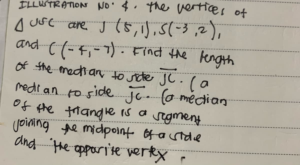 ILLUSTRATION NO. $. the vertices of
just are J (5, 1), 5(-3,2),
and ( (-4₁-7). Find the length
of the mection to side JC. (a
median to side Jc (a median
of the triangle is a segment.
joining the midpoint of a side
and the opporite vertex
r