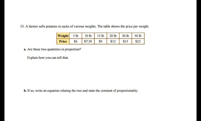 33. A farmer sells potatoes in sacks of various weights. The table shows the price per weight.
Weight 5 lb 10 Ib | 15 lb 20 lb 30 lb 50 Ib
Price S4 $7.50 $9 | $12 | $15| $25
a. Are these two quantities in proportion?
Explain how you can tell that.
b. If so, write an equation relating the two and state the constant of propotionality.
