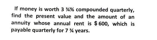 If money is worth 3 %% compounded quarterly,
find the present value and the amount of an
annuity whose annual rent is $ 600, which is
payable quarterly for 7 % years.
