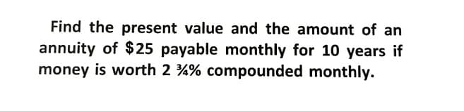 Find the present value and the amount of an
annuity of $25 payable monthly for 10 years if
money is worth 2 %% compounded monthly.
