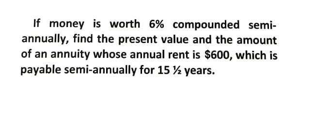 If money is worth 6% compounded semi-
annually, find the present value and the amount
of an annuity whose annual rent is $600, which is
payable semi-annually for 15 % years.

