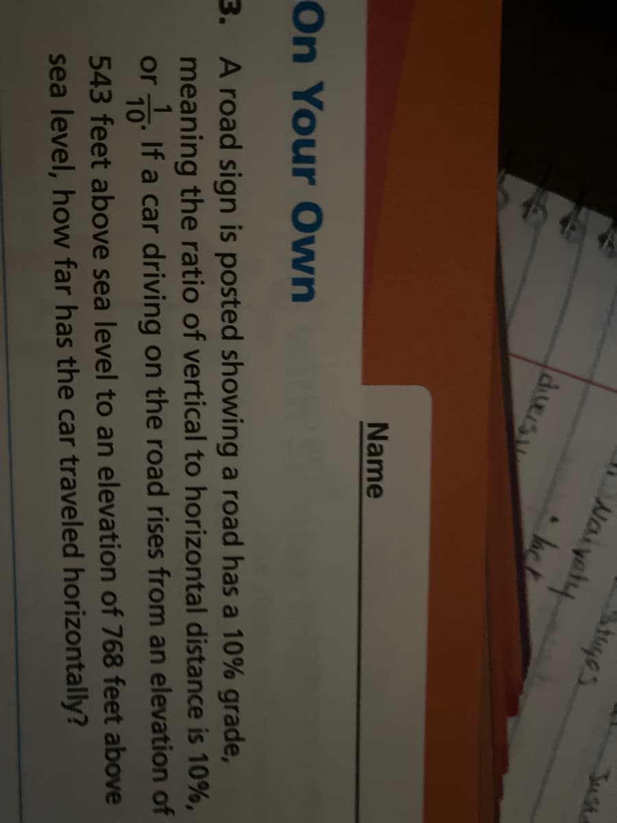 Just
Stuges
Naiyety
dversn
Jack
Name
3. A road sign is posted showing a road has a 10% grade,
meaning the ratio of vertical to horizontal distance is 10%,
or o. If a car driving on the road rises from an elevation of
On Your Own
10
543 feet above sea level to an elevation of 768 feet above
sea level, how far has the car traveled horizontally?
