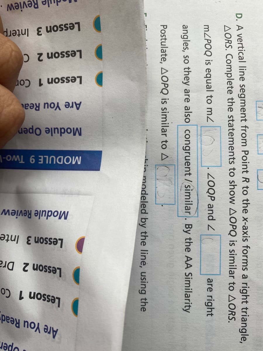 pen
Are You Read
Lesson 1 Co
Lesson 2 Dra
Lesson 3 Inte
Module Review
MODULE 9 Two-L
Module Open
Are You Rea
Lesson 1 Cor
Lesson 2 C
Lesson 3 Interp
ule Review
D. A vertical line segment from Point R to the x-axis forms a right triangle,
AORS. Complete the statements to show AOPQ is similar to AORS.
MZPOQ is equal to mz
. ZOQP and
are right
angles, so they are also congruent / similar. By the AA Similarity
Postulate, AOPQ is similar to A OS
-Lin modeled by the line, using the
