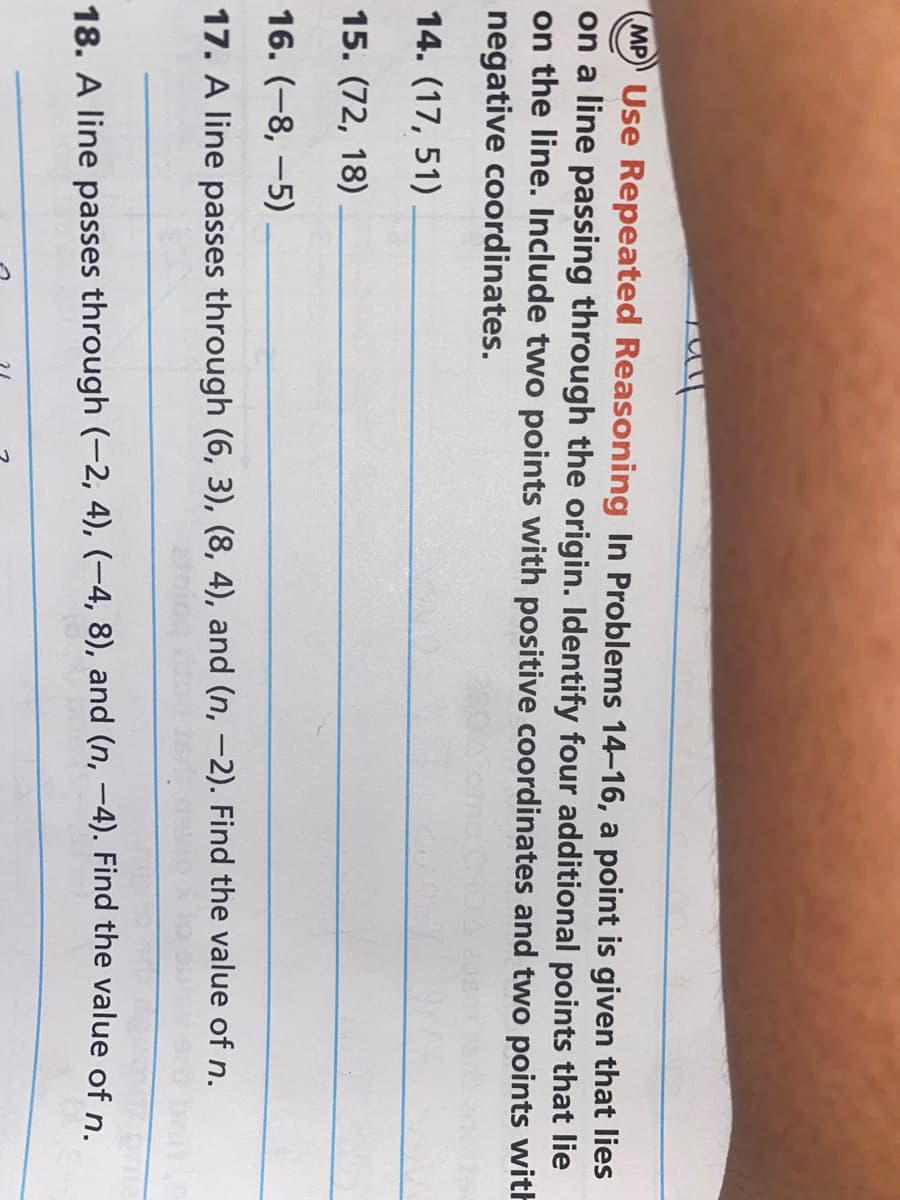 MP) Use Repeated Reasoning In Problems 14-16, a point is given that lies
on a line passing through the origin. Identify four additional points that lie
on the line. Include two points with positive coordinates and two points with
negative coordinates.
Como O
14. (17, 51)
15. (72, 18)
16. (-8, -5)
17. A line passes through (6, 3), (8, 4), and (n, -2). Find the value of n.
18. A line passes through (-2, 4), (-4, 8), and (n, –4). Find the value of n.
