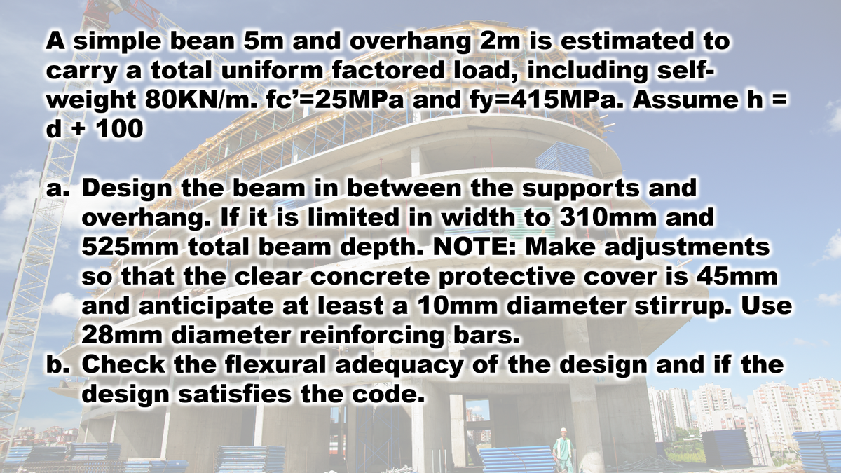 A simple bean 5m and overhang 2m is estimated to
carry a total uniform factored load, including self-
weight 80KN/m. fc'=25MPA and fy=415MPA. Assume h =
d + 100
a. Design the beam in between the supports and
overhang. If it is limited in width to 310mm and
525mm total beam depth. NOTE: Make adjustments
so that the clear concrete protective cover is 45mm
and anticipate at least a 10mm diameter stirrup. Use
28mm diameter reinforcing bars.
b. Check the flexural adequacy of the design and if the
design satisfies the code.
