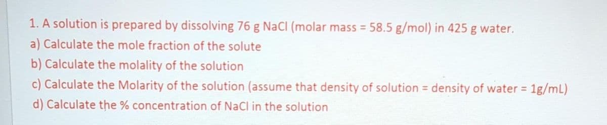 1. A solution is prepared by dissolving 76 g NaCl (molar mass = 58.5 g/mol) in 425 g water.
a) Calculate the mole fraction of the solute
b) Calculate the molality of the solution
c) Calculate the Molarity of the solution (assume that density of solution density of water = 1g/mL)
d) Calculate the % concentration of NaCl in the solution
=