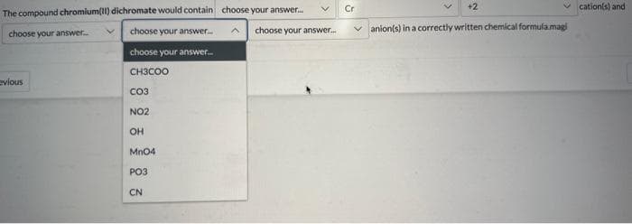 The compound chromium(II) dichromate would contain
choose your answer...
choose your answer...
choose your answer...
CH3COO
evious
CO3
NO2
OH
MnO4
PO3
CN
choose your answer...
choose your answer...
Cr
+2
✓cation(s) and
✓anion(s) in a correctly written chemical formula.magi