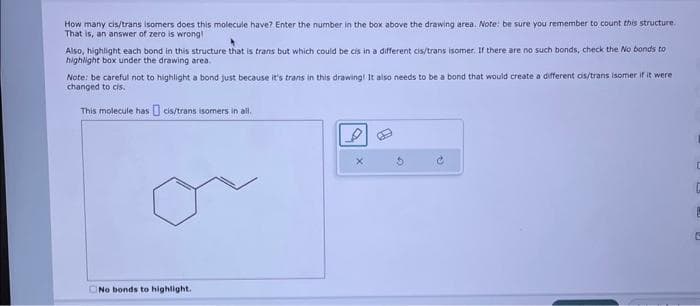 How many cis/trans isomers does this molecule have? Enter the number in the box above the drawing area. Note: be sure you remember to count this structure.
That is, an answer of zero is wrong!
Also, highlight each bond in this structure that is trans but which could be cis in a different cis/trans isomer. If there are no such bonds, check the No bonds to
highlight box under the drawing area.
Note: be careful not to highlight a bond just because it's trans in this drawing! It also needs to be a bond that would create a different cis/trans Isomer if it were
changed to cis.
This molecule has cis/trans isomers in all.
No bonds to highlight.
D
C