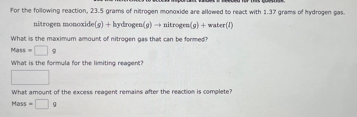 For the following reaction, 23.5 grams of nitrogen monoxide are allowed to react with 1.37 grams of hydrogen gas.
nitrogen monoxide (g) + hydrogen (g) → nitrogen (g) + water (1)
What is the maximum amount of nitrogen gas that can be formed?
Mass =
g
What is the formula for the limiting reagent?
question.
What amount of the excess reagent remains after the reaction is complete?
Mass =
g
