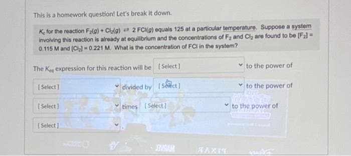 This is a homework question! Let's break it down.
K, for the reaction F₂(g) + Cl₂(g) 2 FCI(g) equals 125 at a particular temperature. Suppose a system
involving this reaction is already at equilibrium and the concentrations of F₂ and Cl₂ are found to be [F₂] =
0.115 M and [Cl₂] = 0.221 M. What is the concentration of FCI in the system?
The Keq expression for this reaction will be
[Select]
[Select]
[Select]
[Select]
divided by [Sect]
times [Select]
INSAR
XAXIS
✓to the power of
✓to the power of
to the power of