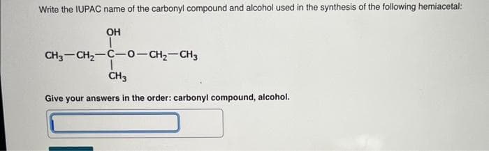 Write the IUPAC name of the carbonyl compound and alcohol used in the synthesis of the following hemiacetal:
OH
T
CH3-CH₂-C-0-CH₂-CH3
CH3
Give your answers in the order: carbonyl compound, alcohol.