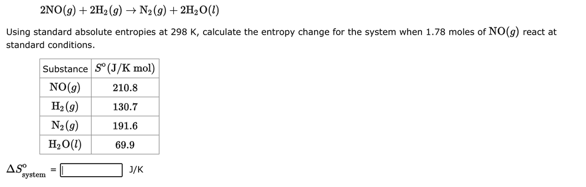 2NO(g) + 2H₂(g) → N₂(g) + 2H₂O(1)
Using standard absolute entropies at 298 K, calculate the entropy change for the system when 1.78 moles of NO(g) react at
standard conditions.
Substance So (J/K mol)
NO(g)
210.8
H₂(g)
130.7
N₂ (9)
191.6
H₂O(1)
69.9
AS⁰
system
=
J/K