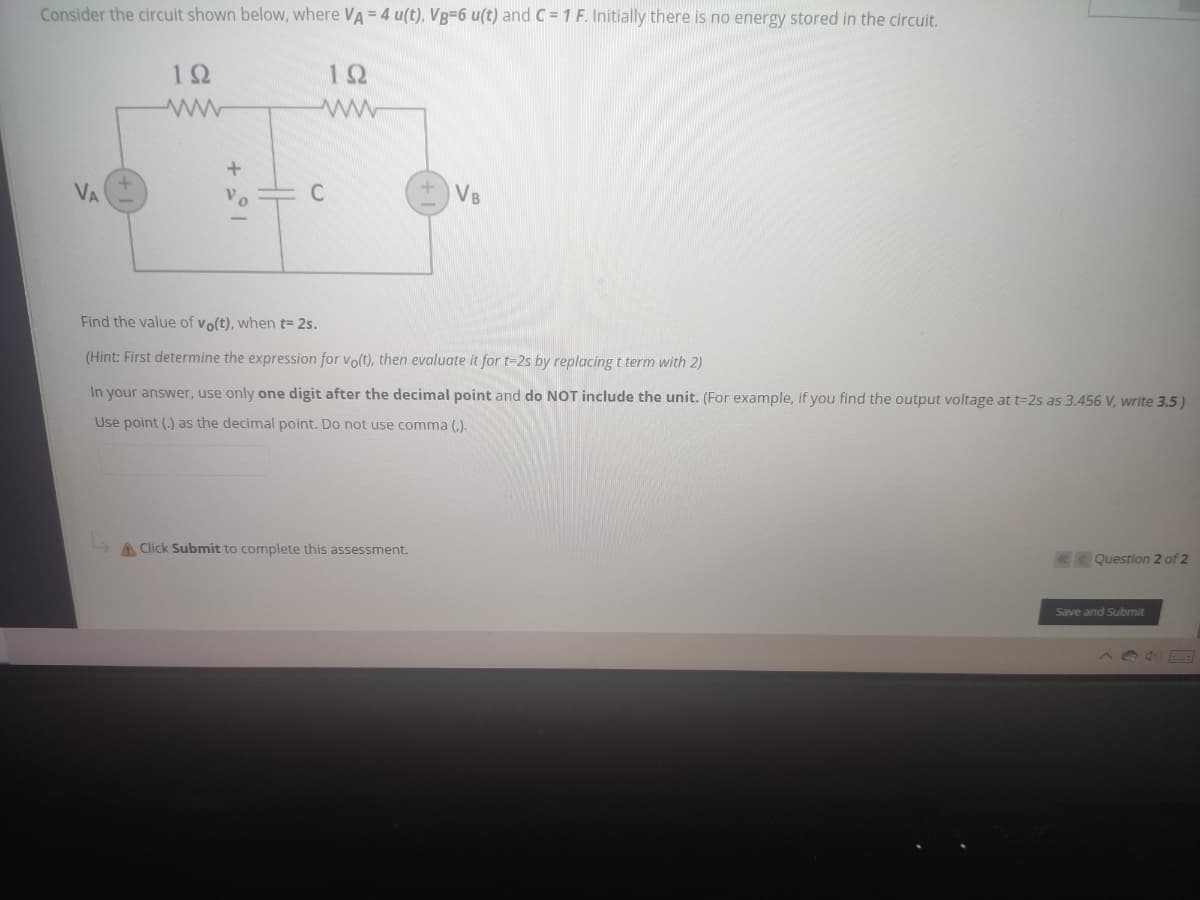 Consider the circuit shown below, where VA = 4 u(t), VB-6 u(t) and C = 1 F. Initially there is no energy stored in the circuit.
12
12
VA
C
VB
Find the value of vo(t), when t= 2s.
(Hint: First determine the expression for volt), then evaluate it for t-2s by replacing t term with 2)
In your answer, use only one digit after the decimal point and do NOT include the unit. (For example, if you find the output voltage at t=2s as 3.456 V, write 3.5)
Use point (.) as the decimal point. Do not use comma (,).
A Click Submit to complete this assessment.
«<Question 2 of 2
Save and Submit

