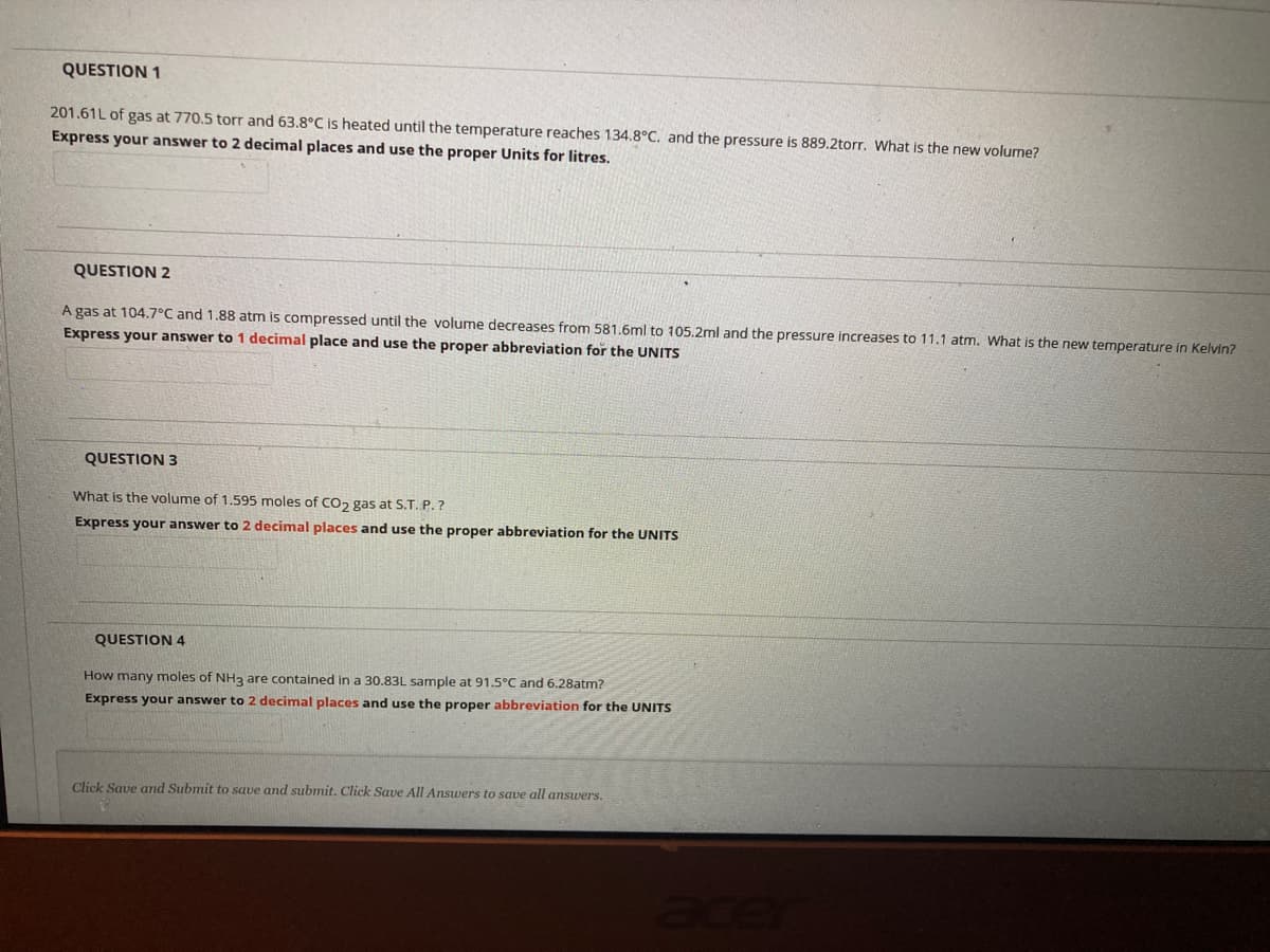 QUESTION 1
201.61L of gas at 770.5 torr and 63.8°C is heated until the temperature reaches 134.8°C. and the pressure is 889.2torr. What is the new volume?
Express your answer to 2 decimal places and use the proper Units for litres.
QUESTION 2
A gas at 104.7°C and 1.88 atm is compressed until the volume decreases from 581.6ml to 105.2ml and the pressure increases to 11.1 atm. What is the new temperature in Kelvin?
Express your answer to 1 decimal place and use the proper abbreviation for the UNITS
QUESTION 3
What is the volume of 1.595 moles of CO2 gas at S.T. P.?
Express your answer to 2 decimal places and use the proper abbreviation for the UNITS
QUESTION 4
How many moles of NH3 are contained in a 30.83L sample at 91.5°C and 6.28atm?
Express your answer to 2 decimal places and use the proper abbreviation for the UNITS
Click Save and Submit to save and submit. Click Save All Answers to save all answers.
ace
