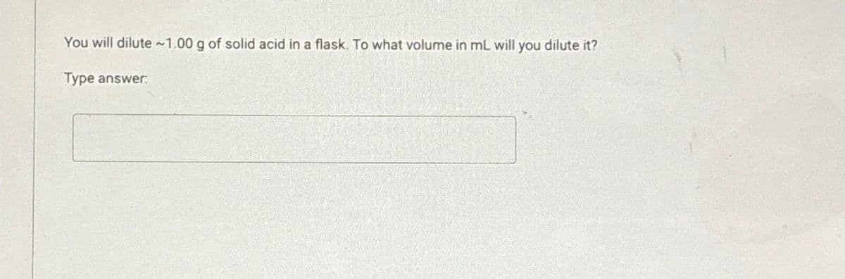 You will dilute ~1.00 g of solid acid in a flask. To what volume in mL will you dilute it?
Type answer: