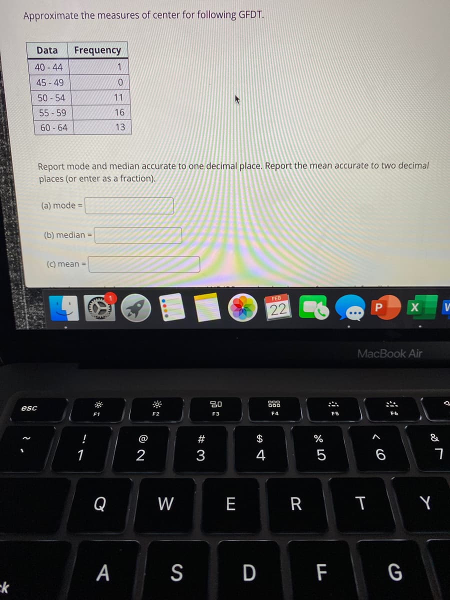 Approximate the measures of center for following GFDT.
Data
Frequency
40 - 44
45 - 49
50 - 54
11
55 - 59
16
60 - 64
13
Report mode and median accurate to one decimal place. Report the mean accurate to two decimal
places (or enter as a fraction).
(a) mode =|
(b) median =
(c) mean =
FEB
22 C6
MacBook Air
888
esc
F1
F2
F3
F4
F5
F6
@
#
$
&
1
2
3
4
6
Q
W
E
R
A
S
D
