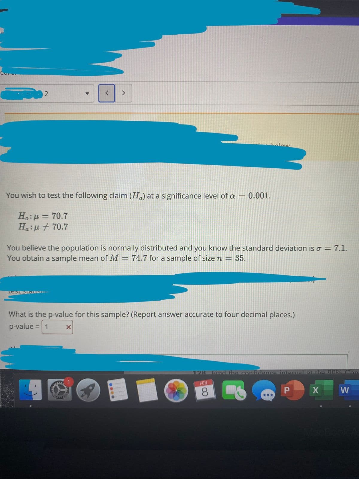 halow
You wish to test the following claim (H.) at a significance level of a =
0.001.
H.:µ = 70.7
Ha:u + 70.7
%3D
You believe the population is normally distributed and you know the standard deviation is o= 7.1.
You obtain a sample mean of M = 74.7 for a sample of size n
35.
Lest StoE
What is the p-value for this sample? (Report answer accurate to four decimal places.)
p-value
1
%3D
128
Find the confidence interval at the 90%Con
FEB
8.
W
MacBook A
