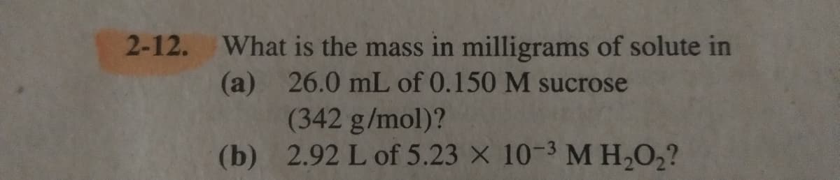 2-12. What is the mass in milligrams of solute in
(a) 26.0 mL of 0.150 M sucrose
(342 g/mol)?
(b) 2.92 L of 5.23 X 10-3 M H,O2?
