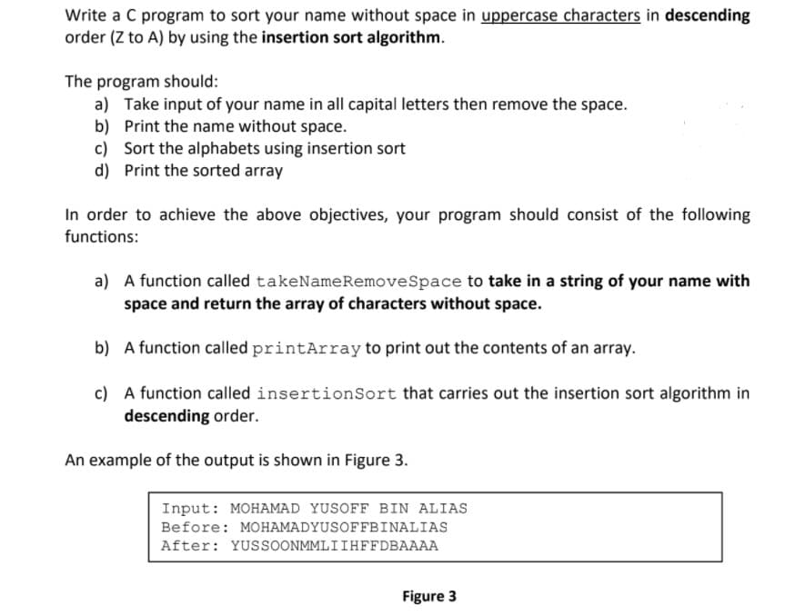 Write a C program to sort your name without space in uppercase characters in descending
order (Z to A) by using the insertion sort algorithm.
The program should:
a) Take input of your name in all capital letters then remove the space.
b) Print the name without space.
c) Sort the alphabets using insertion sort
d) Print the sorted array
In order to achieve the above objectives, your program should consist of the following
functions:
a) A function called takeNameRemoveSpace to take in a string of your name with
space and return the array of characters without space.
b) A function called printArray to print out the contents of an array.
c) A function called insertionSort that carries out the insertion sort algorithm in
descending order.
An example of the output is shown in Figure 3.
Input: MOHAMAD YUSOFF BIN ALIAS
Before: MOHAMADYUSOFFBINALIAS
After: YUSSOONMMLIIHFFDBAAAA
Figure 3
