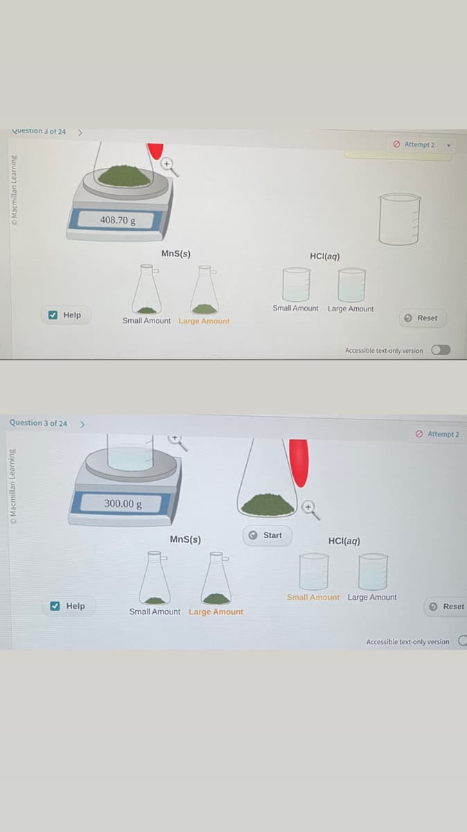 Question 3 of 24 >
Macmillan Learning
Help
Question 3 of 24
>
Help
408.70 g
MnS(s)
Small Amount Large Amount
300.00 g
MnS(s)
Small Amount Large Amount
HCl(aq)
Small Amount Large Amount
Start
HCl(aq)
Attempt 2
Accessible text-only version
Small Amount Large Amount
Reset
O
Attempt 2
> Reset
Accessible text-only version C