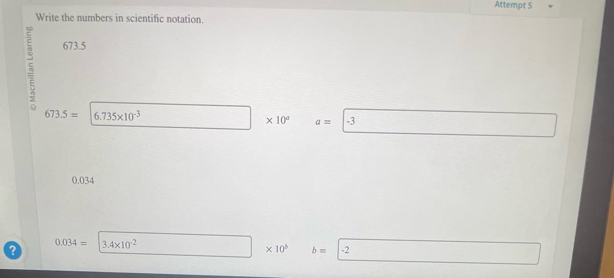 Macmillan Learning
Write the numbers in scientific notation.
673.5
673.5 = 6.735x10-3
0.034
0.034 =
3.4x10-2
x 10⁰
x 10⁰
a =
b =
-3
-2
Attempt 5