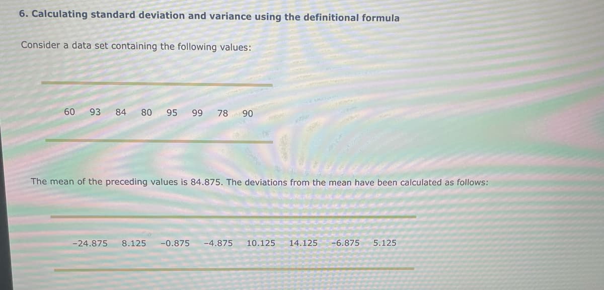 6. Calculating standard deviation and variance using the definitional formula
Consider a data set containing the following values:
60 93 84 80 95 99 78 90
The mean of the preceding values is 84.875. The deviations from the mean have been calculated as follows:
-24.875 8.125 -0.875 -4.875 10.125 14.125 -6.875 5.125