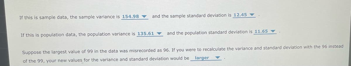 If this is sample data, the sample variance is 154.98
and the sample standard deviation is 12.45
If this is population data, the population variance is 135.61
and the population standard deviation is 11.65 ▼
Suppose the largest value of 99 in the data was misrecorded as 96. If you were to recalculate the variance and standard deviation with the 96 instead
larger
of the 99, your new values for the variance and standard deviation would be