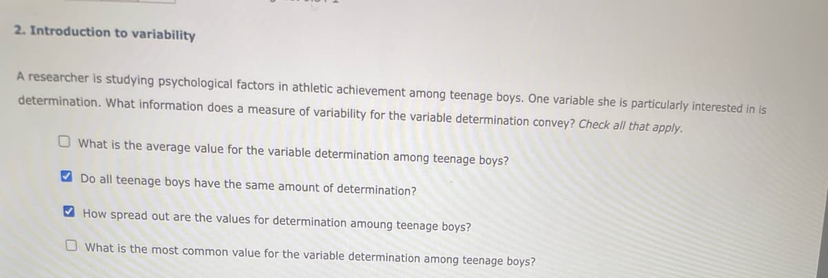 2. Introduction to variability
A researcher is studying psychological factors in athletic achievement among teenage boys. One variable she is particularly interested in is
determination. What information does a measure of variability for the variable determination convey? Check all that apply.
What is the average value for the variable determination among teenage boys?
Do all teenage boys have the same amount of determination?
How spread out are the values for determination amoung teenage boys?
What is the most common value for the variable determination among teenage boys?