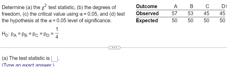 Determine (a) the x² test statistic, (b) the degrees of
freedom, (c) the critical value using α = 0.05, and (d) test
the hypothesis at the x = 0.05 level of significance.
1
Ho: PA PB = Pc = PD =
4
(a) The test statistic is
(Tyne an exact answer)
Outcome
Observed
Expected
A
D
B C
57 53 45 45
50
50
50
50