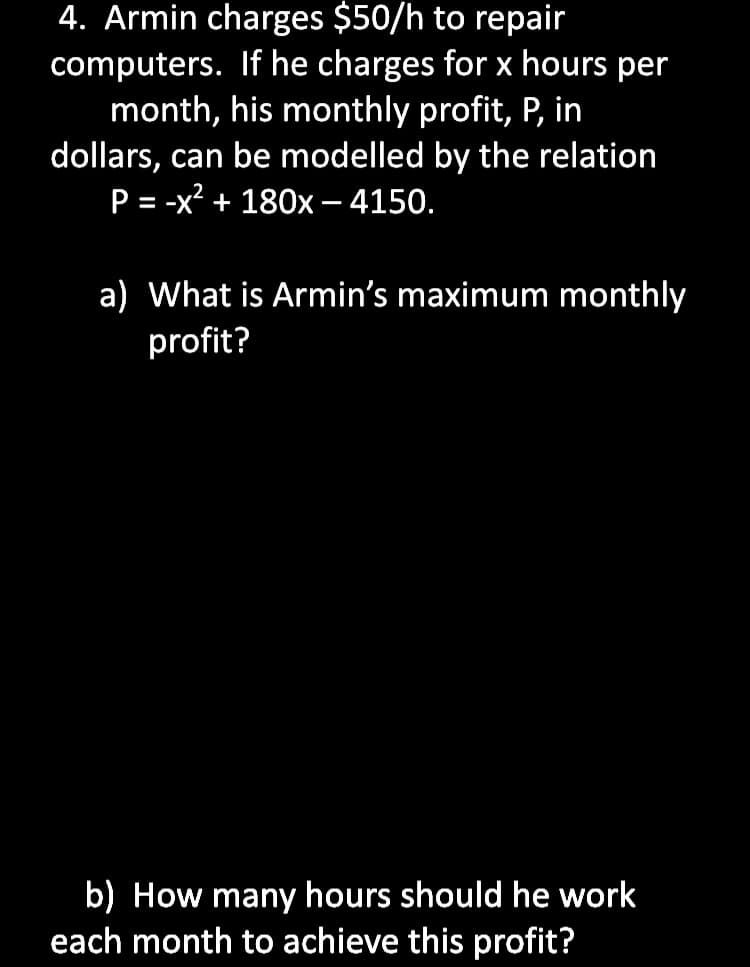 4. Armin charges $50/h to repair
computers. If he charges for x hours per
month, his monthly profit, P, in
dollars, can be modelled by the relation
P = -x? + 180x – 4150.
%3D
a) What is Armin's maximum monthly
profit?
b) How many hours should he work
each month to achieve this profit?
