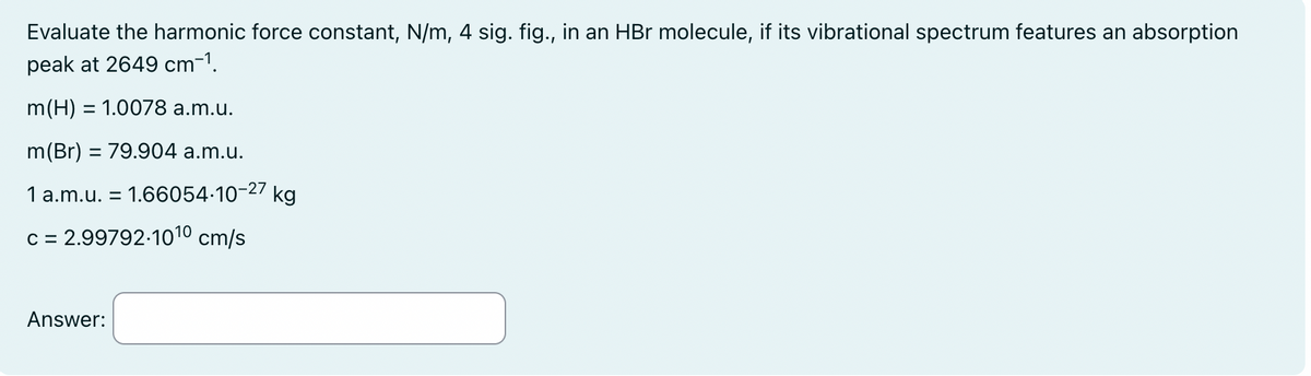 Evaluate the harmonic force constant, N/m, 4 sig. fig., in an HBr molecule, if its vibrational spectrum features an absorption
peak at 2649 cm¯¹.
m(H) = 1.0078 a.m.u.
m(Br) = 79.904 a.m.u.
1 a.m.u. = 1.66054-10-27 kg
c = 2.99792-1010 cm/s
Answer: