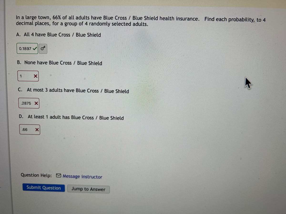 In a large town, 66% of all adults have Blue Cross / Blue Shield health insurance. Find each probability, to 4
decimal places, for a group of 4 randomly selected adults.
A. All 4 have Blue Cross / Blue Shield
0.1897 o
B. None have Blue Cross / Blue Shield
1
X
C. At most 3 adults have Blue Cross / Blue Shield
.2875 X
D. At least 1 adult has Blue Cross / Blue Shield
.66 X
Question Help: Message instructor
Submit Question Jump to Answer