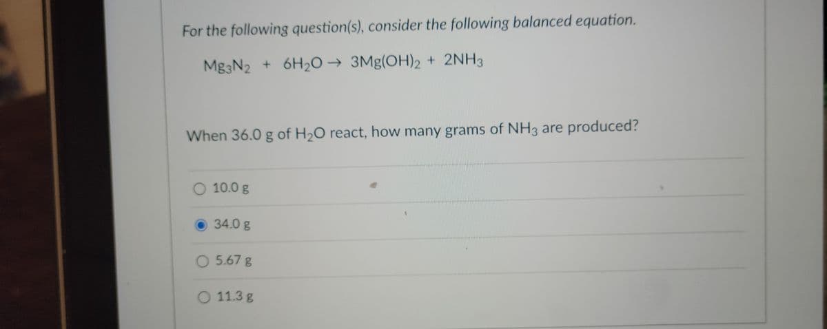 For the following question(s), consider the following balanced equation.
Mg3N2 + 6H₂O → 3Mg(OH)2 + 2NH3
When 36.0 g of H₂O react, how many grams of NH3 are produced?
O 10.0 g
34.0 g
O 5.67 g
O 11.3 g