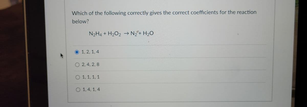 Which of the following correctly gives the correct coefficients for the reaction
below?
N₂H4 + H₂O2 → N₂ + H₂O
1, 2, 1, 4
O2, 4, 2, 8
O 1, 1, 1, 1
O 1,4, 1,4