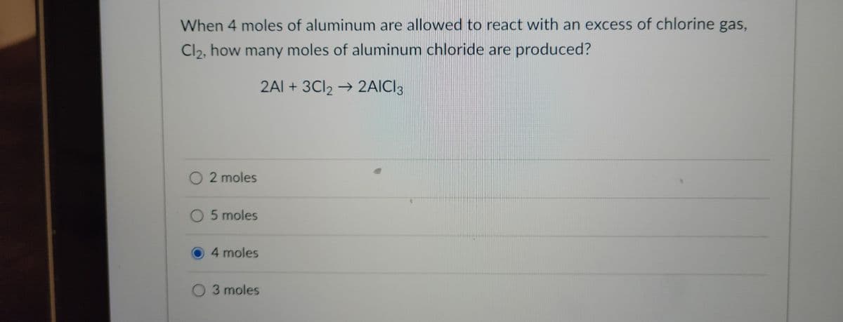 When 4 moles of aluminum are allowed to react with an excess of chlorine gas,
Cl₂, how many moles of aluminum chloride are produced?
2AI + 3Cl₂ → 2AICI 3
2 moles
O 5 moles
4 moles
3 moles