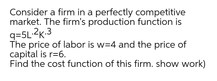 Consider a firm in a perfectly competitive
market. The firm's production function is
q=5L.2K-3
The price of labor is w=4 and the price of
capital is r=6.
Find the cost function of this firm. show work)
